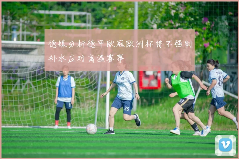 德媒分析德甲欧冠欧洲杯将不强制补水应对高温赛事