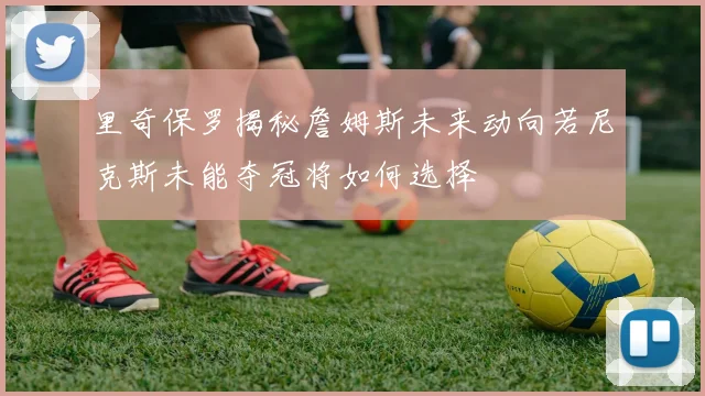 里奇保罗揭秘詹姆斯未来动向若尼克斯未能夺冠将如何选择