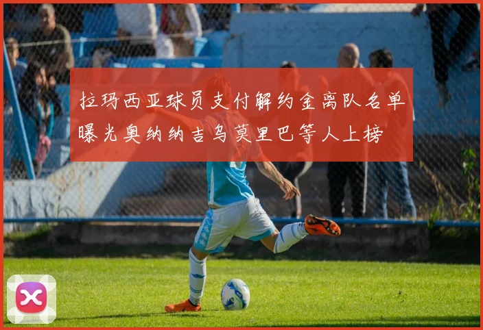 拉玛西亚球员支付解约金离队名单曝光奥纳纳吉乌莫里巴等人上榜