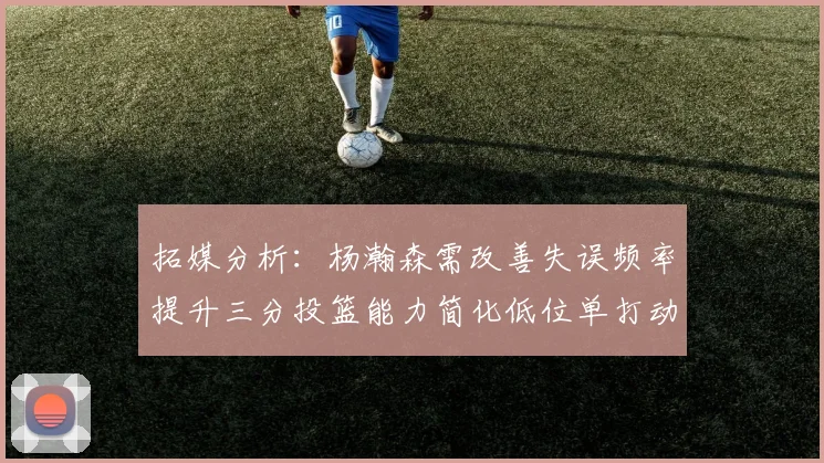 拓媒分析：杨瀚森需改善失误频率提升三分投篮能力简化低位单打动作