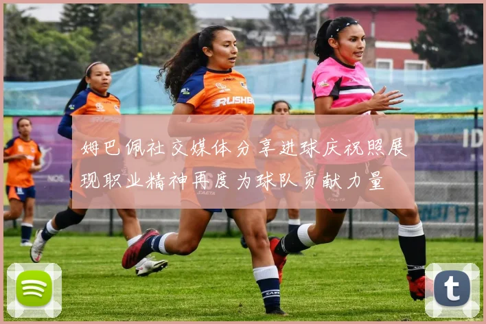 姆巴佩社交媒体分享进球庆祝照展现职业精神再度为球队贡献力量