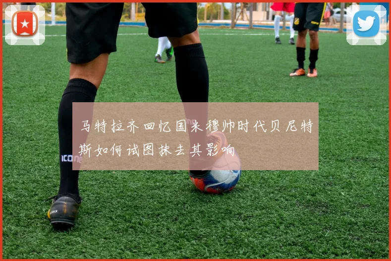 马特拉齐回忆国米穆帅时代贝尼特斯如何试图抹去其影响