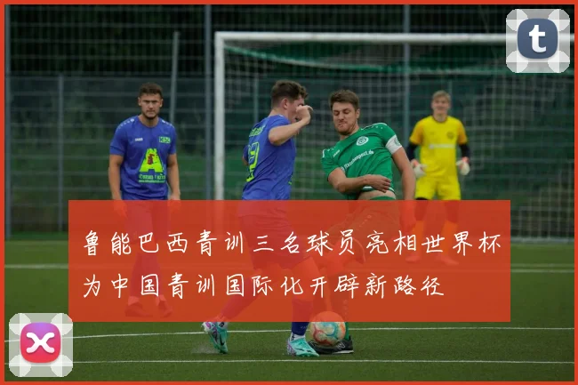 鲁能巴西青训三名球员亮相世界杯为中国青训国际化开辟新路径