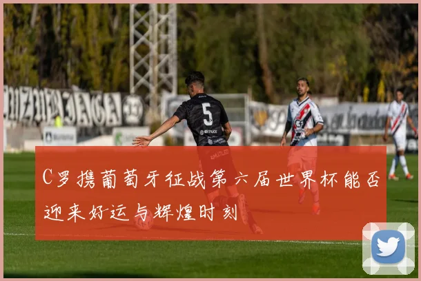 C罗携葡萄牙征战第六届世界杯能否迎来好运与辉煌时刻