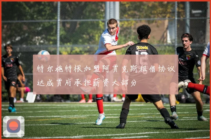 特尔施特根加盟阿贾克斯租借协议达成贾府承担薪资大部分