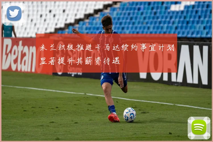 米兰积极推进卡马达续约事宜计划显著提升其薪资待遇