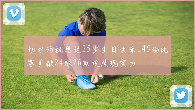 切尔西祝恩佐25岁生日快乐145场比赛贡献24球26助攻展现实力