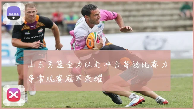 山东男篮全力以赴冲击每场比赛力争常规赛冠军荣耀