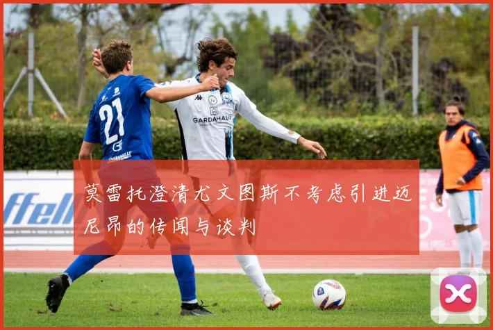 莫雷托澄清尤文图斯不考虑引进迈尼昂的传闻与谈判