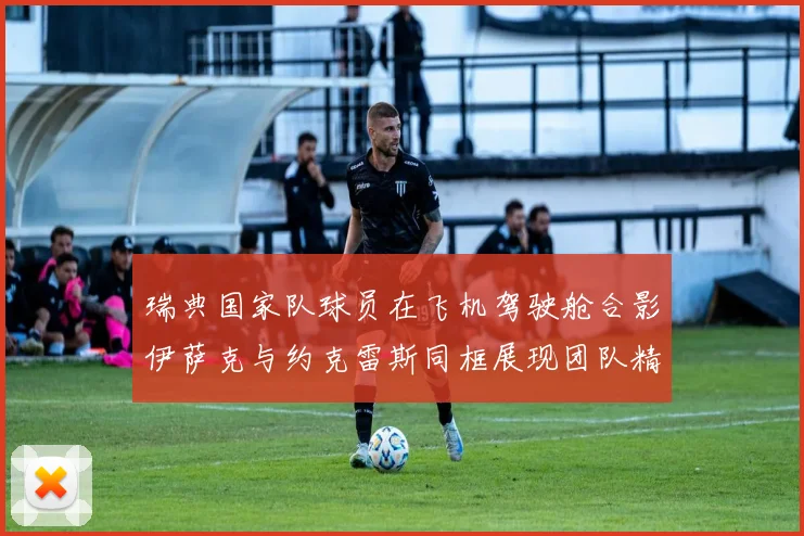 瑞典国家队球员在飞机驾驶舱合影伊萨克与约克雷斯同框展现团队精神