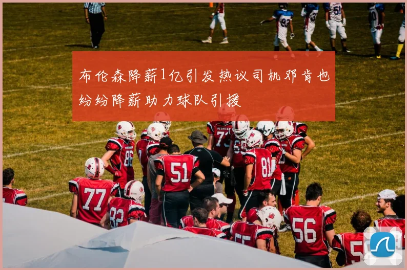 布伦森降薪1亿引发热议司机邓肯也纷纷降薪助力球队引援