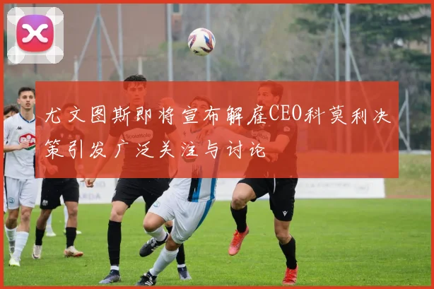 尤文图斯即将宣布解雇CEO科莫利决策引发广泛关注与讨论