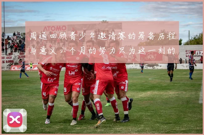 周通回顾青少年邀请赛的筹备历程与意义六个月的努力只为这一刻的精彩