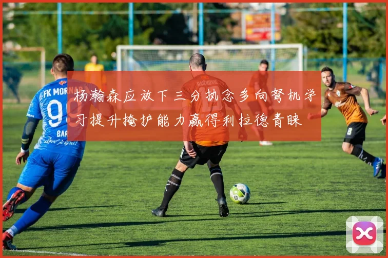 杨瀚森应放下三分执念多向弩机学习提升掩护能力赢得利拉德青睐