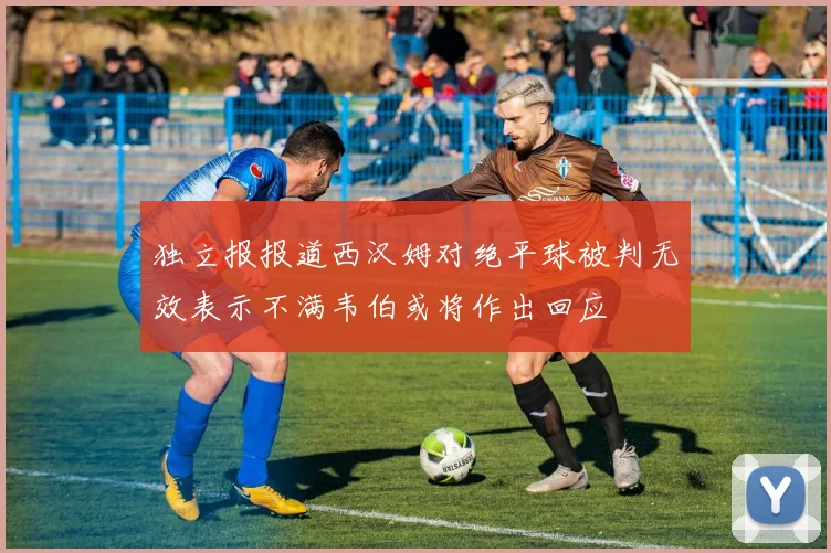 独立报报道西汉姆对绝平球被判无效表示不满韦伯或将作出回应