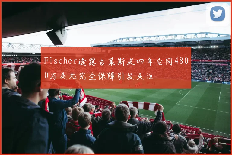 Fischer透露吉莱斯皮四年合同4800万美元完全保障引发关注