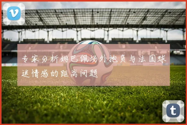 专家分析姆巴佩场外抱负与法国球迷情感的距离问题