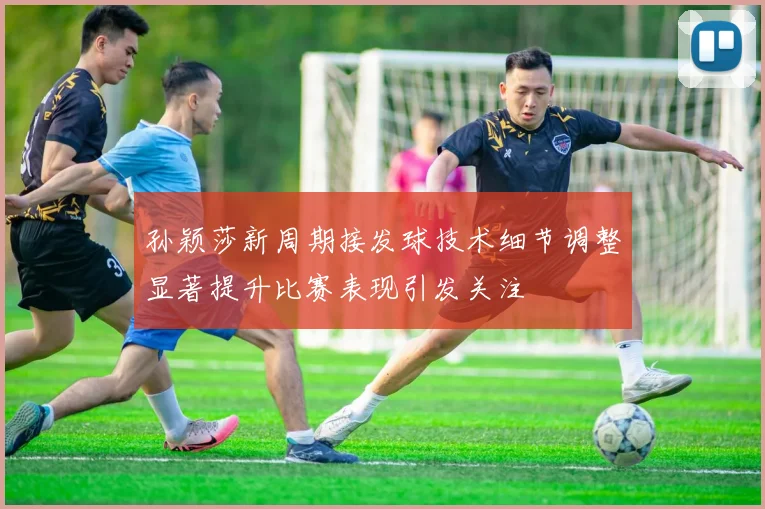 孙颖莎新周期接发球技术细节调整显著提升比赛表现引发关注